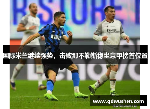 国际米兰继续强势，击败那不勒斯稳坐意甲榜首位置