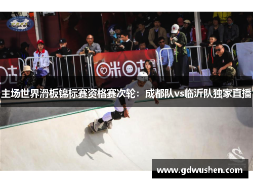 主场世界滑板锦标赛资格赛次轮：成都队vs临沂队独家直播